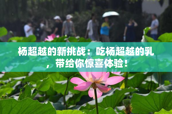 杨超越的新挑战：吃杨超越的乳，带给你惊喜体验！