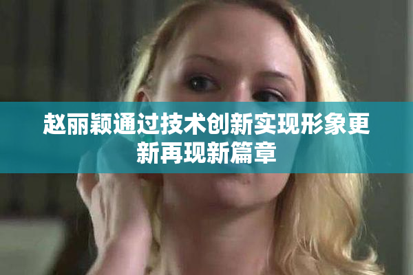 赵丽颖通过技术创新实现形象更新再现新篇章