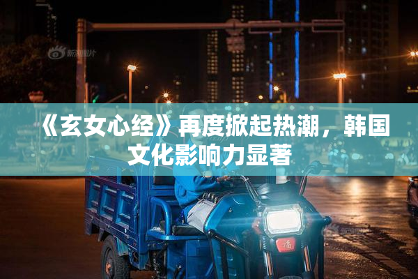 《玄女心经》再度掀起热潮，韩国文化影响力显著