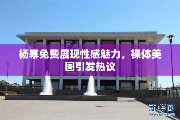 杨幂免费展现性感魅力，裸体美图引发热议