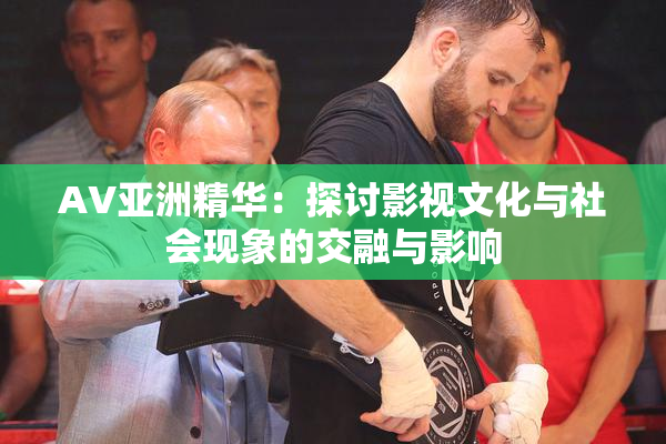AV亚洲精华：探讨影视文化与社会现象的交融与影响