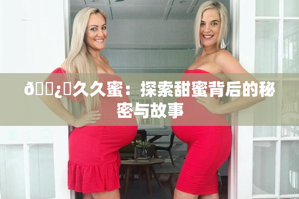 🌿‌久久蜜：探索甜蜜背后的秘密与故事