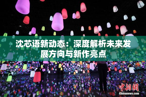 沈芯语新动态：深度解析未来发展方向与新作亮点
