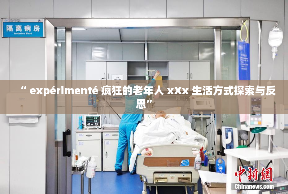 “ expérimenté 疯狂的老年人 xXx 生活方式探索与反思”
