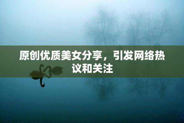原创优质美女分享，引发网络热议和关注