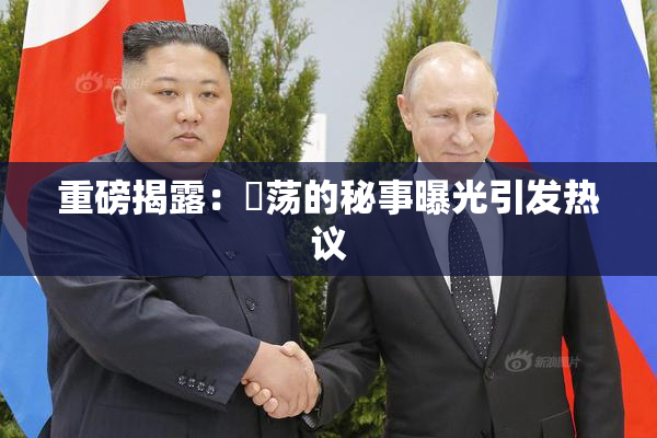 重磅揭露：婬荡的秘事曝光引发热议
