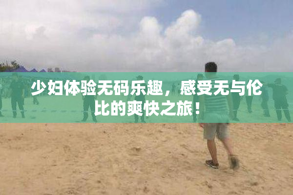 少妇体验无码乐趣，感受无与伦比的爽快之旅！