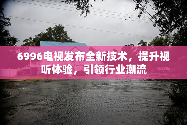 6996电视发布全新技术，提升视听体验，引领行业潮流