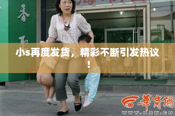 小s再度发货，精彩不断引发热议！