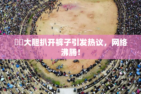 妺妺大胆扒开裤子引发热议，网络沸腾！