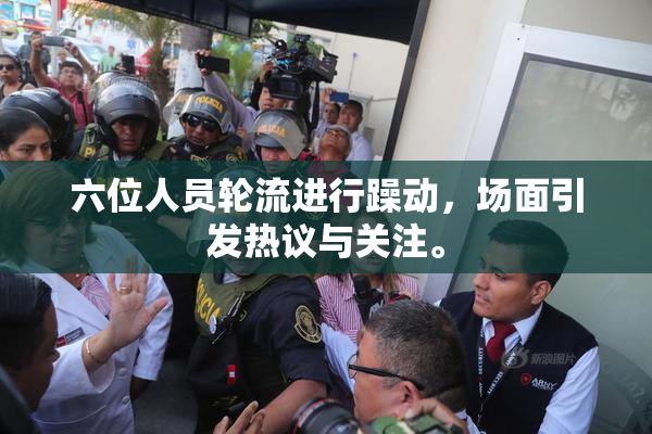 六位人员轮流进行躁动，场面引发热议与关注。