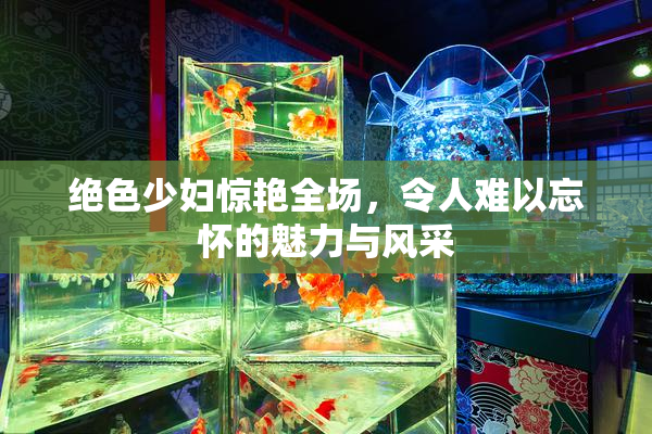 绝色少妇惊艳全场，令人难以忘怀的魅力与风采