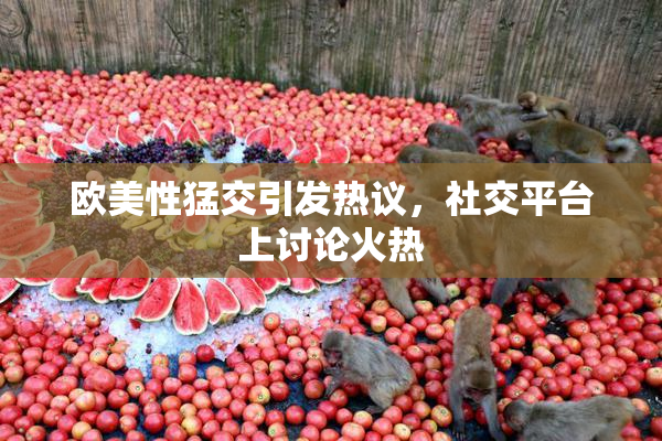 欧美性猛交引发热议，社交平台上讨论火热