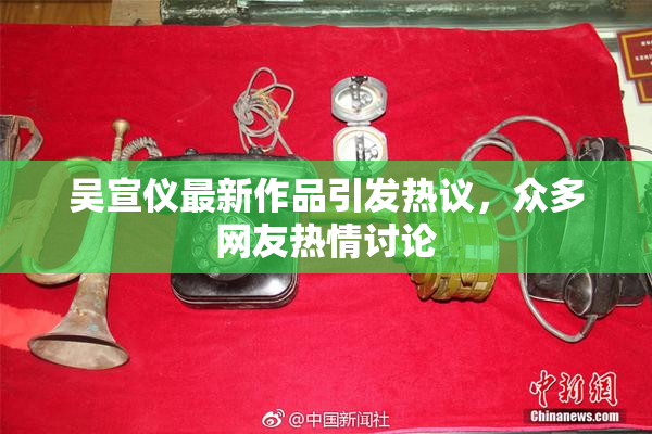 吴宣仪最新作品引发热议，众多网友热情讨论