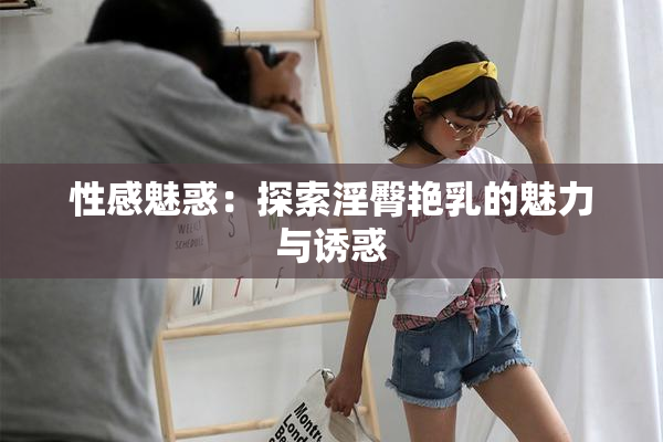 性感魅惑：探索淫臀艳乳的魅力与诱惑