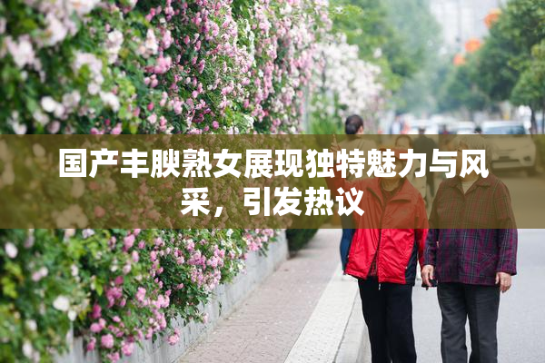国产丰腴熟女展现独特魅力与风采，引发热议