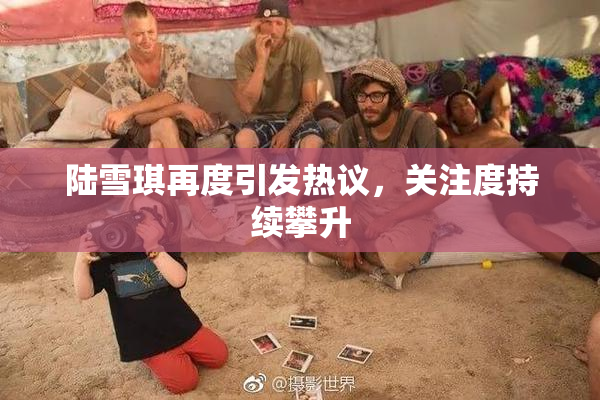 陆雪琪再度引发热议，关注度持续攀升