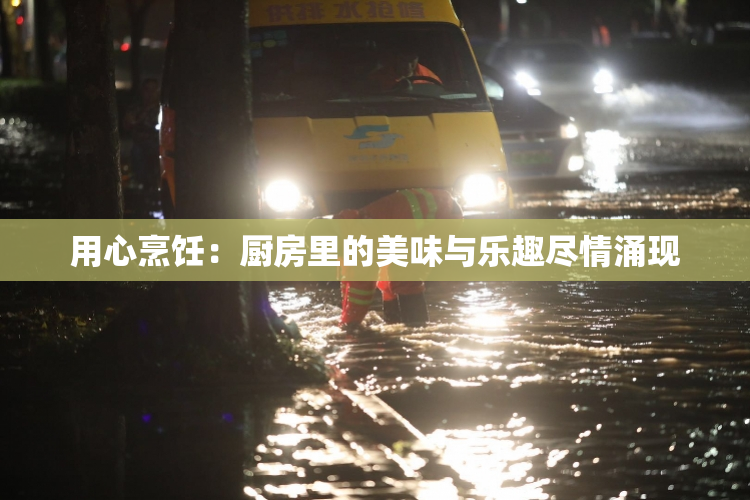 用心烹饪：厨房里的美味与乐趣尽情涌现