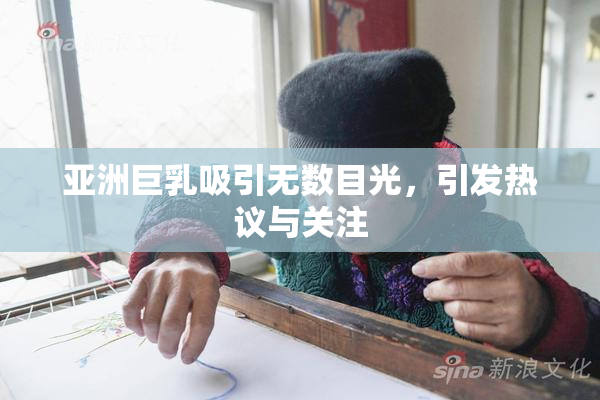 亚洲巨乳吸引无数目光，引发热议与关注
