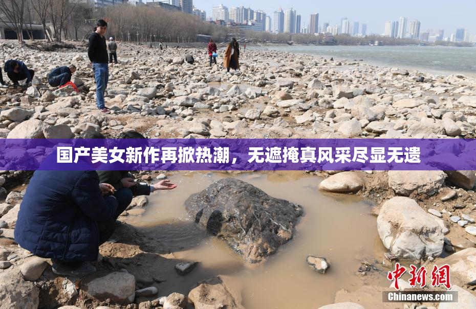 国产美女新作再掀热潮，无遮掩真风采尽显无遗
