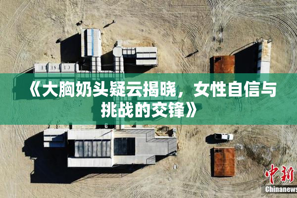《大胸奶头疑云揭晓，女性自信与挑战的交锋》