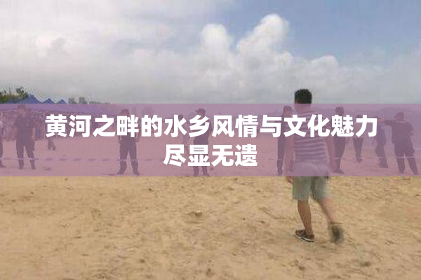 黄河之畔的水乡风情与文化魅力尽显无遗