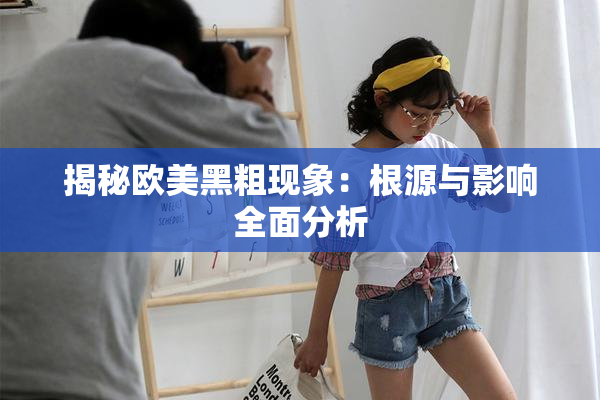 揭秘欧美黑粗现象：根源与影响全面分析