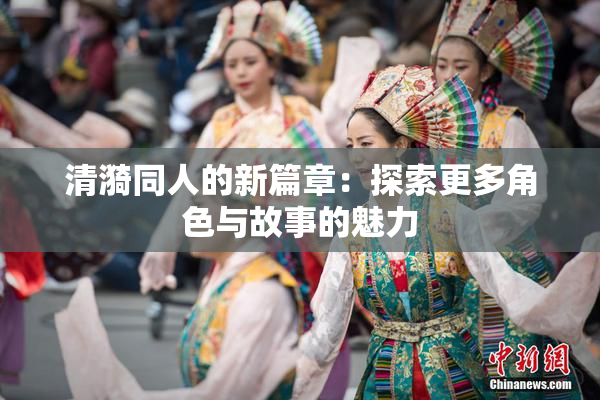 清漪同人的新篇章：探索更多角色与故事的魅力