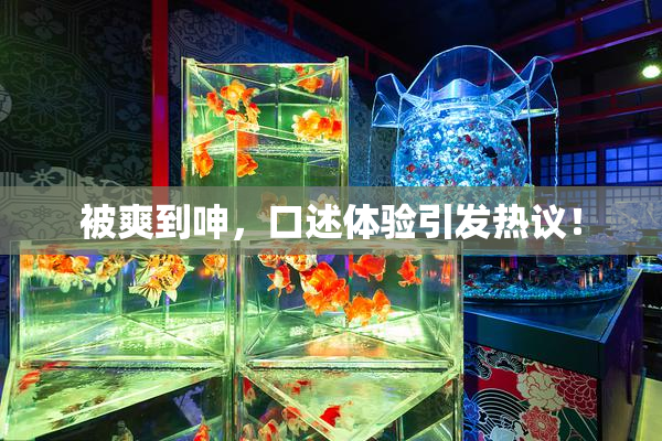 被爽到呻，口述体验引发热议！