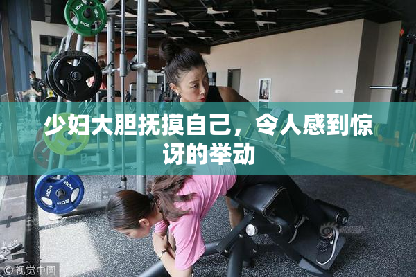 少妇大胆抚摸自己，令人感到惊讶的举动