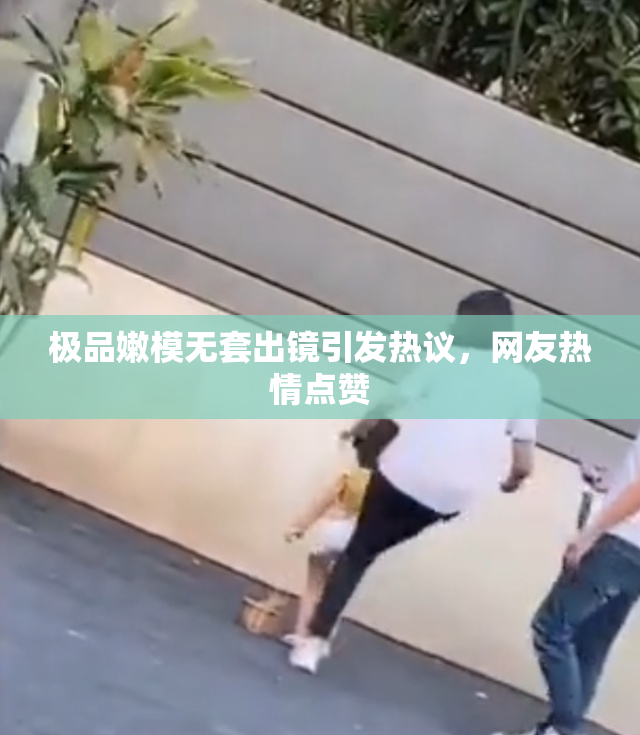 极品嫩模无套出镜引发热议，网友热情点赞