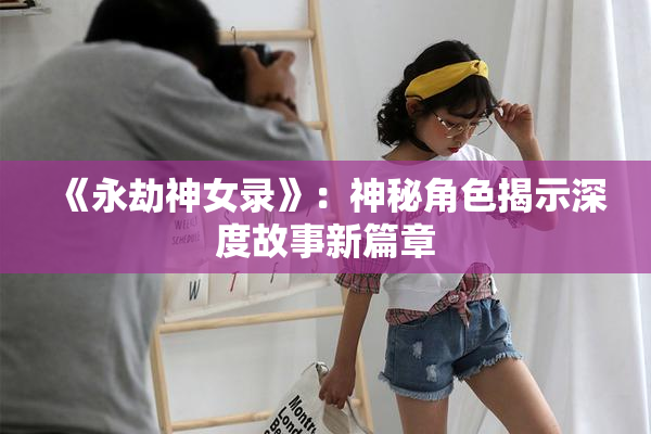 《永劫神女录》：神秘角色揭示深度故事新篇章