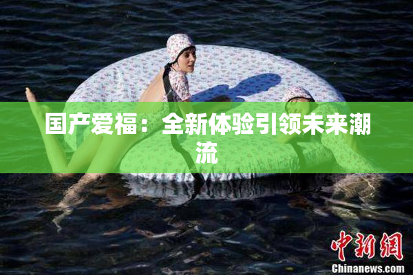 国产爱福：全新体验引领未来潮流