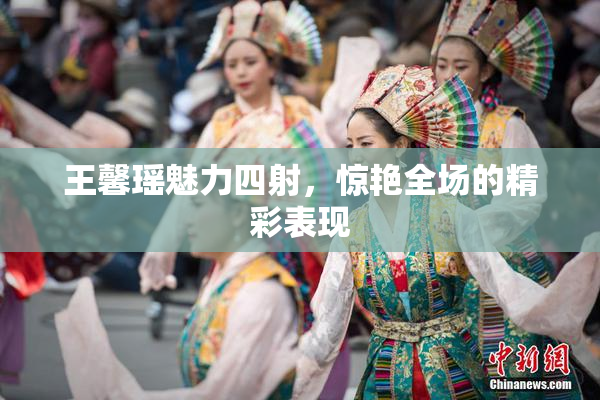 王馨瑶魅力四射，惊艳全场的精彩表现