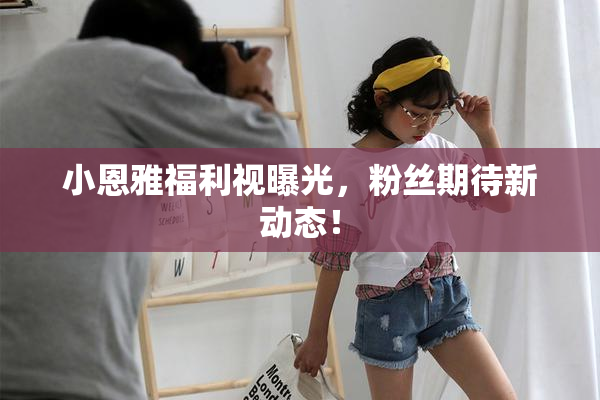 小恩雅福利视曝光，粉丝期待新动态！