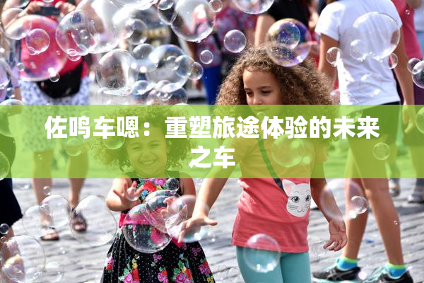 佐鸣车嗯：重塑旅途体验的未来之车