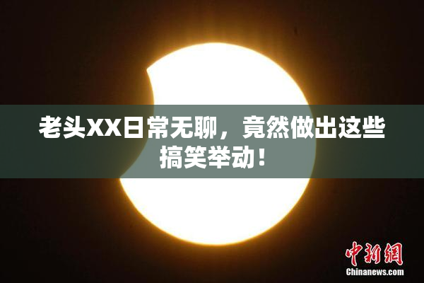 老头XX日常无聊，竟然做出这些搞笑举动！