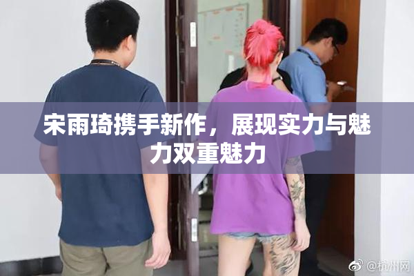 宋雨琦携手新作，展现实力与魅力双重魅力