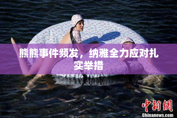 熊熊事件频发，纳雅全力应对扎实举措