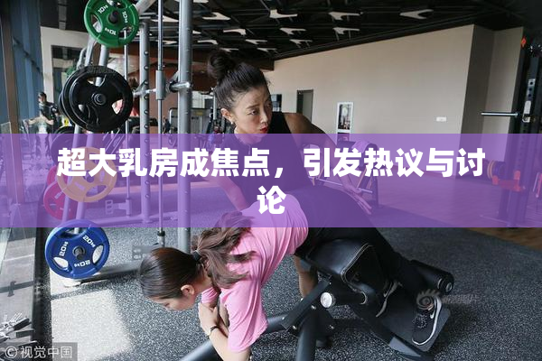 超大乳房成焦点，引发热议与讨论