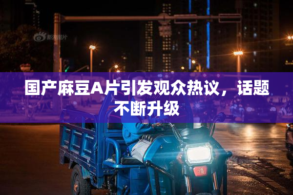 国产麻豆A片引发观众热议，话题不断升级