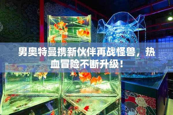 男奥特曼携新伙伴再战怪兽，热血冒险不断升级！