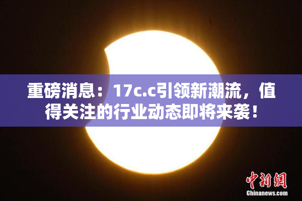 重磅消息：17c.c引领新潮流，值得关注的行业动态即将来袭！
