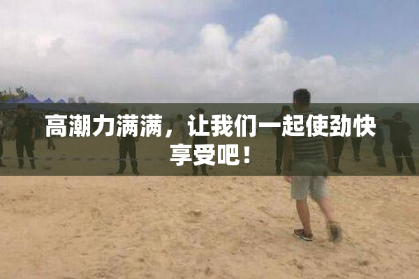 高潮力满满，让我们一起使劲快享受吧！