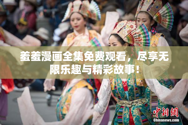 羞羞漫画全集免费观看，尽享无限乐趣与精彩故事！