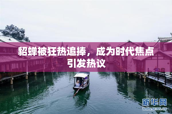 貂蝉被狂热追捧，成为时代焦点引发热议