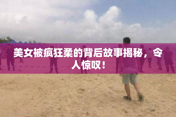 美女被疯狂柔的背后故事揭秘，令人惊叹！