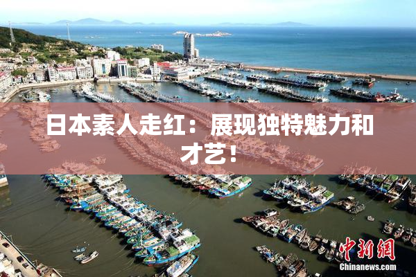 日本素人走红：展现独特魅力和才艺！