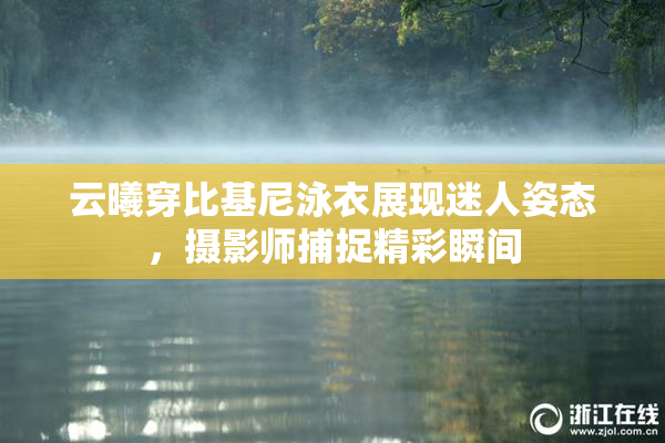 云曦穿比基尼泳衣展现迷人姿态，摄影师捕捉精彩瞬间