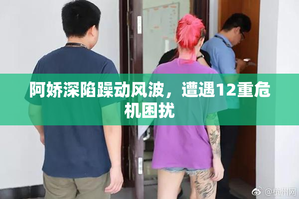阿娇深陷躁动风波，遭遇12重危机困扰